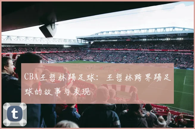 CBA王哲林踢足球：王哲林跨界踢足球的故事与表现